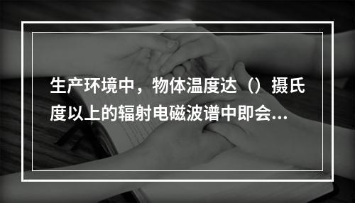 生产环境中，物体温度达（）摄氏度以上的辐射电磁波谱中即会出现