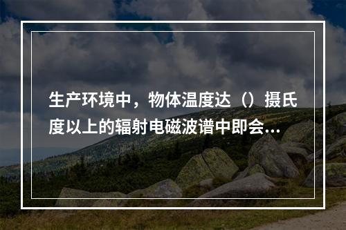 生产环境中，物体温度达（）摄氏度以上的辐射电磁波谱中即会出现