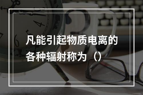 凡能引起物质电离的各种辐射称为（）