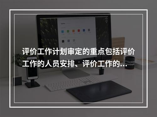 评价工作计划审定的重点包括评价工作的人员安排、评价工作的进度