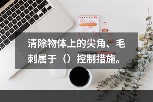 清除物体上的尖角、毛刺属于（）控制措施。