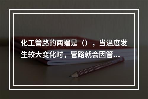 化工管路的两端是（），当温度发生较大变化时，管路就会因管材的