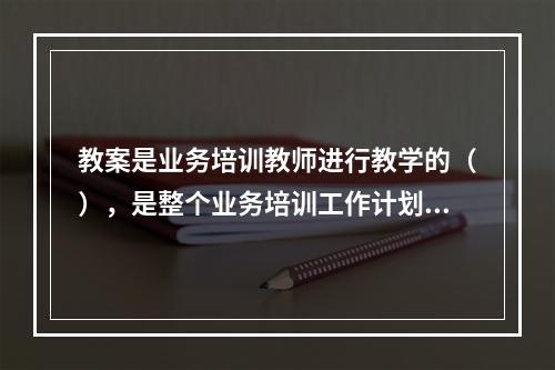 教案是业务培训教师进行教学的（），是整个业务培训工作计划中（