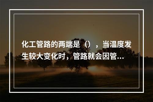 化工管路的两端是（），当温度发生较大变化时，管路就会因管材的