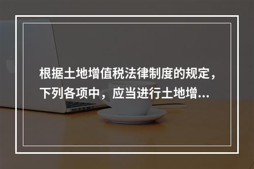 根据土地增值税法律制度的规定，下列各项中，应当进行土地增值税