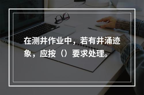 在测井作业中，若有井涌迹象，应按（）要求处理。