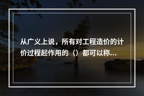 从广义上说，所有对工程造价的计价过程起作用的（）都可以称为工