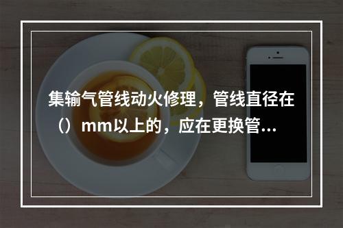 集输气管线动火修理，管线直径在（）mm以上的，应在更换管段两