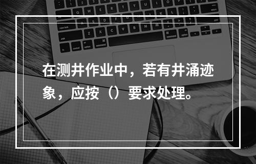 在测井作业中，若有井涌迹象，应按（）要求处理。