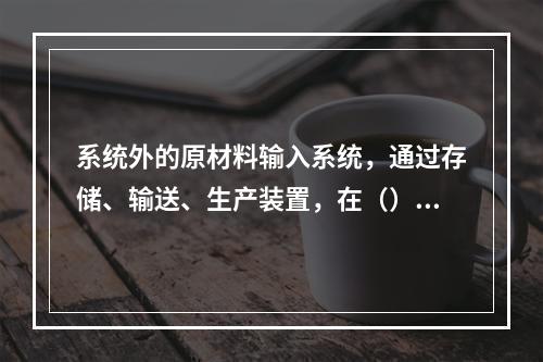 系统外的原材料输入系统，通过存储、输送、生产装置，在（）的操