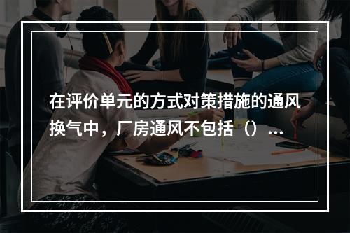 在评价单元的方式对策措施的通风换气中，厂房通风不包括（）。