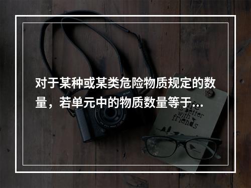 对于某种或某类危险物质规定的数量，若单元中的物质数量等于或超