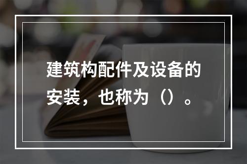 建筑构配件及设备的安装，也称为（）。