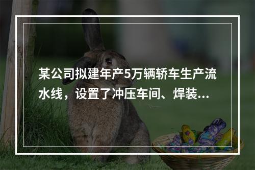 某公司拟建年产5万辆轿车生产流水线，设置了冲压车间、焊装车间