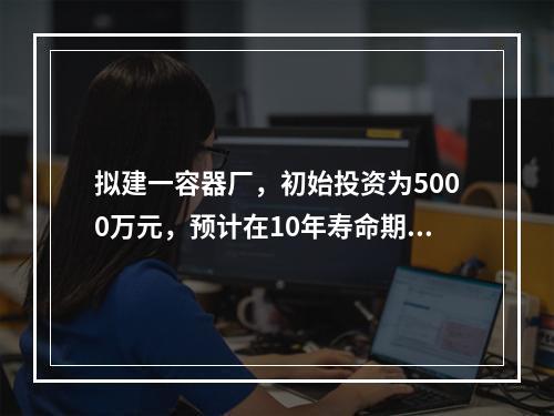 拟建一容器厂，初始投资为5000万元，预计在10年寿命期中每