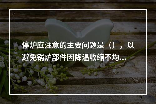 停炉应注意的主要问题是（），以避免锅炉部件因降温收缩不均匀而