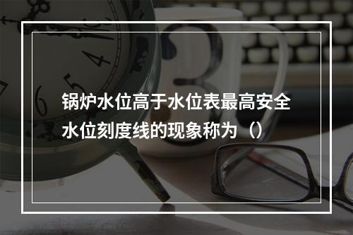 锅炉水位高于水位表最高安全水位刻度线的现象称为（）