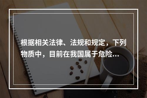 根据相关法律、法规和规定，下列物质中，目前在我国属于危险化学