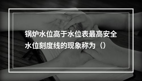 锅炉水位高于水位表最高安全水位刻度线的现象称为（）