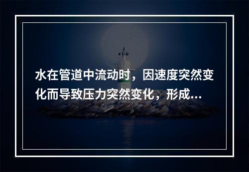 水在管道中流动时，因速度突然变化而导致压力突然变化，形成压力