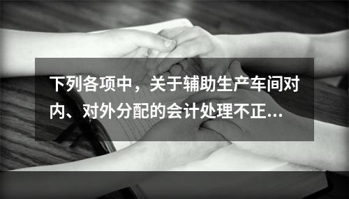 下列各项中，关于辅助生产车间对内、对外分配的会计处理不正确的