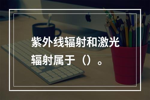 紫外线辐射和激光辐射属于（）。