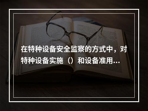 在特种设备安全监察的方式中，对特种设备实施（）和设备准用制度