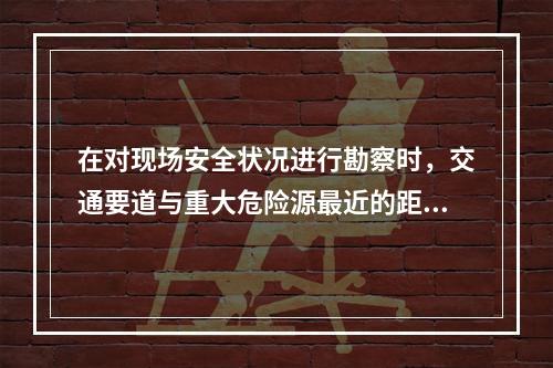 在对现场安全状况进行勘察时，交通要道与重大危险源最近的距离应