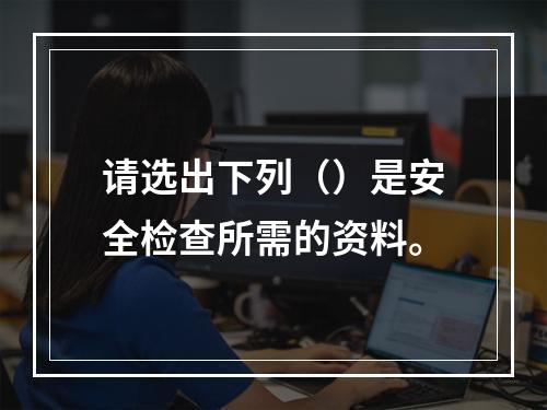 请选出下列（）是安全检查所需的资料。