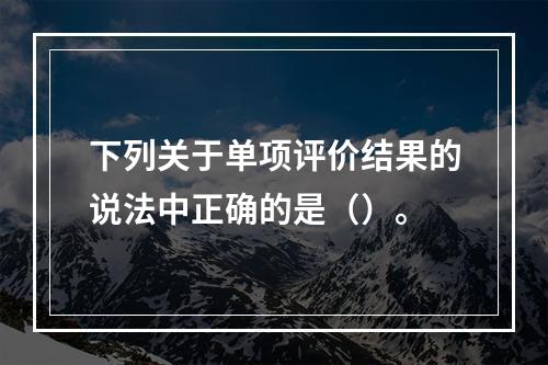 下列关于单项评价结果的说法中正确的是（）。