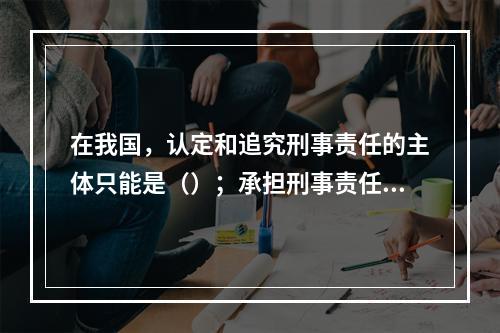 在我国，认定和追究刑事责任的主体只能是（）；承担刑事责任的主