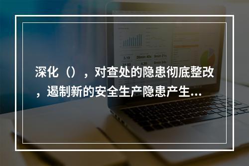 深化（），对查处的隐患彻底整改，遏制新的安全生产隐患产生，形