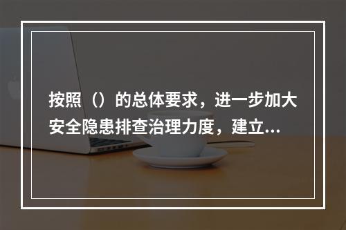 按照（）的总体要求，进一步加大安全隐患排查治理力度，建立安全