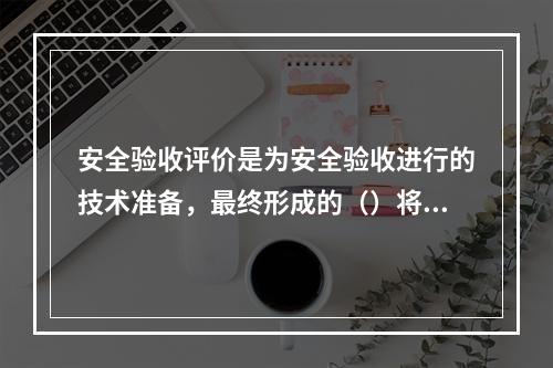 安全验收评价是为安全验收进行的技术准备，最终形成的（）将作为