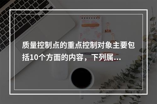 质量控制点的重点控制对象主要包括10个方面的内容，下列属于施