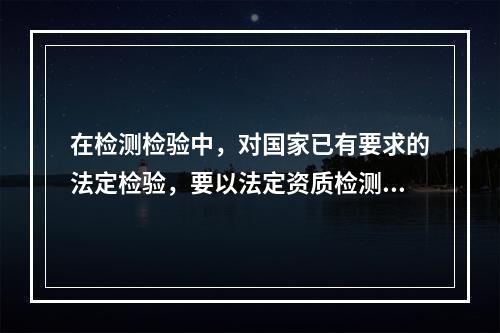 在检测检验中，对国家已有要求的法定检验，要以法定资质检测检验