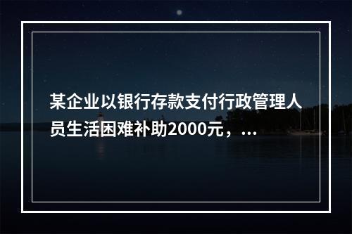 某企业以银行存款支付行政管理人员生活困难补助2000元，下列