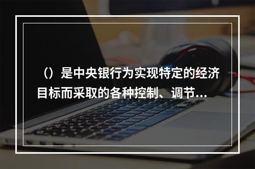 （）是中央银行为实现特定的经济目标而采取的各种控制、调节货币