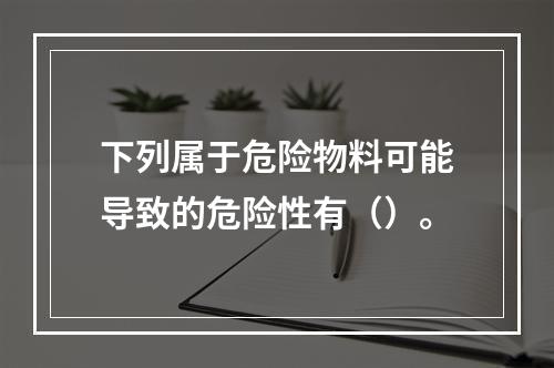 下列属于危险物料可能导致的危险性有（）。