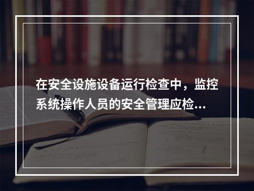 在安全设施设备运行检查中，监控系统操作人员的安全管理应检查的