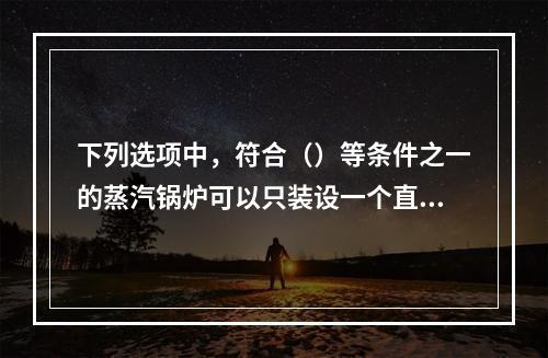 下列选项中，符合（）等条件之一的蒸汽锅炉可以只装设一个直读式