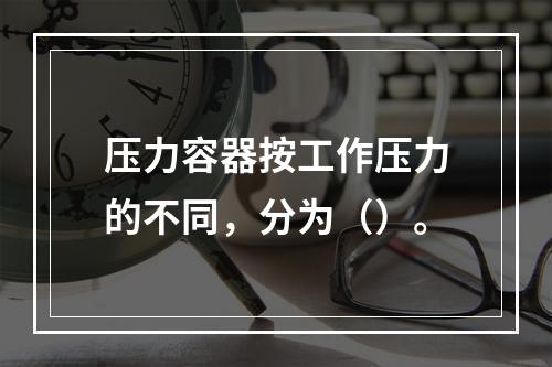 压力容器按工作压力的不同，分为（）。