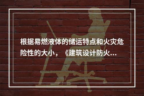 根据易燃液体的储运特点和火灾危险性的大小，《建筑设计防火规范