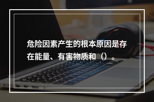 危险因素产生的根本原因是存在能量、有害物质和（）。