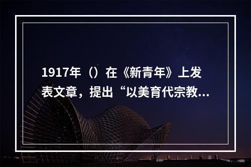 1917年（）在《新青年》上发表文章，提出“以美育代宗教”的