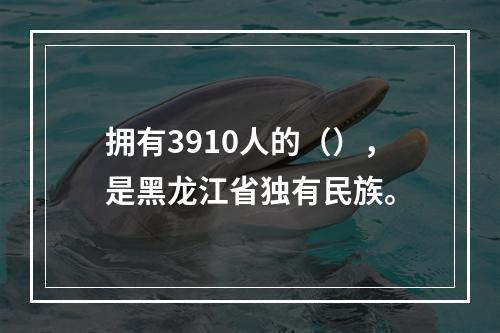 拥有3910人的（），是黑龙江省独有民族。