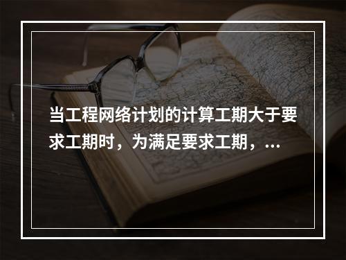 当工程网络计划的计算工期大于要求工期时，为满足要求工期，对网