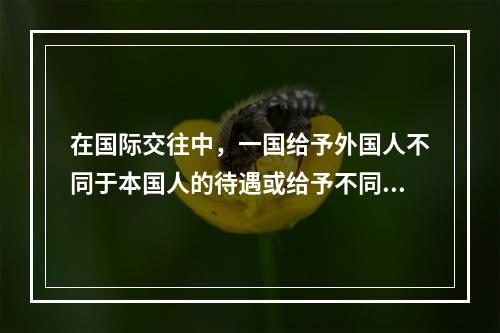 在国际交往中，一国给予外国人不同于本国人的待遇或给予不同国