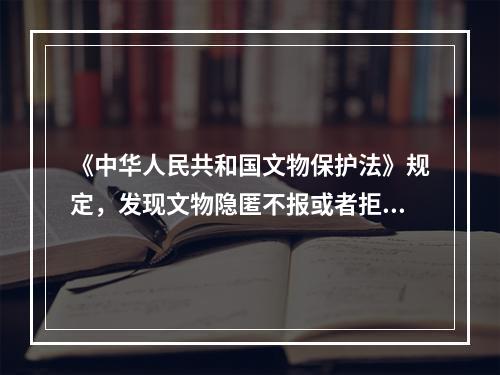 《中华人民共和国文物保护法》规定，发现文物隐匿不报或者拒不