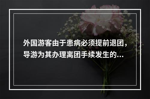 外国游客由于患病必须提前退团，导游为其办理离团手续发生的费